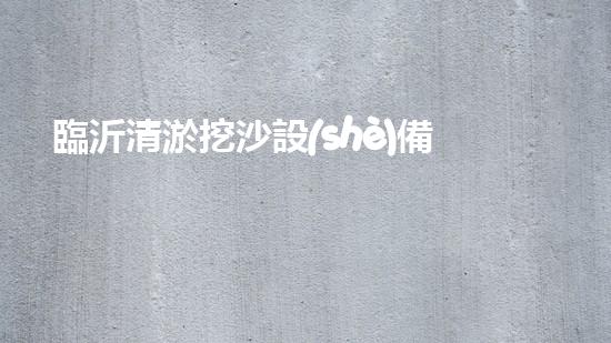 臨沂清淤挖沙設(shè)備定做：解決污泥困擾，挖掘出瑰寶！
